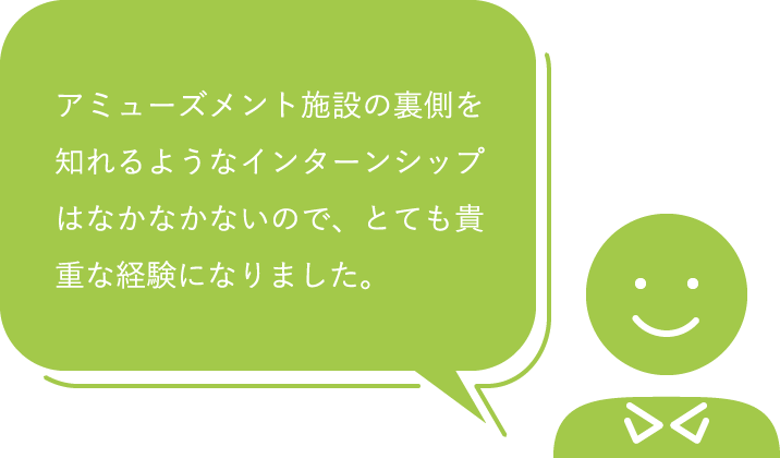 アミューズメント施設の裏側を知れるようなインターンシップはなかなかないので、とても貴重な経験になりました。