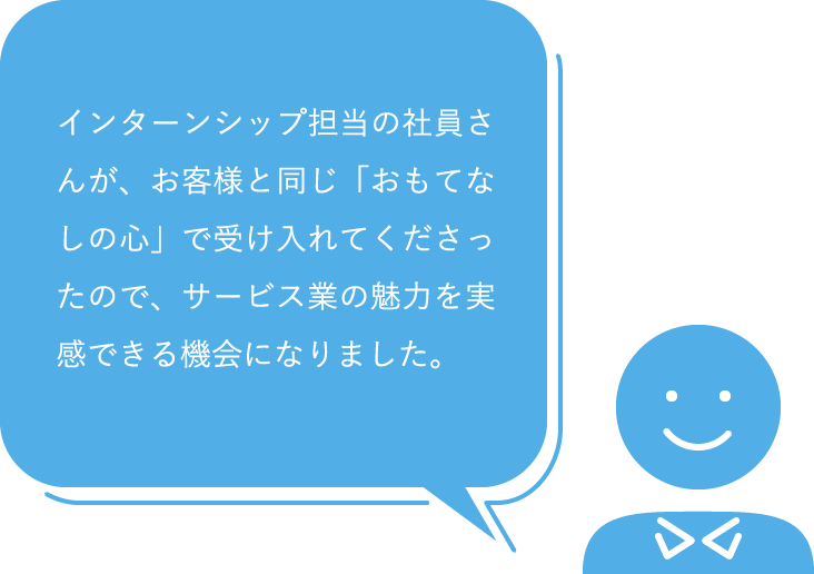 インターンシップ担当の社員さんが、お客様と同じ「おもてなしの心」で受け入れてくださったので、サービス業の魅力を実感できる機会になりました。