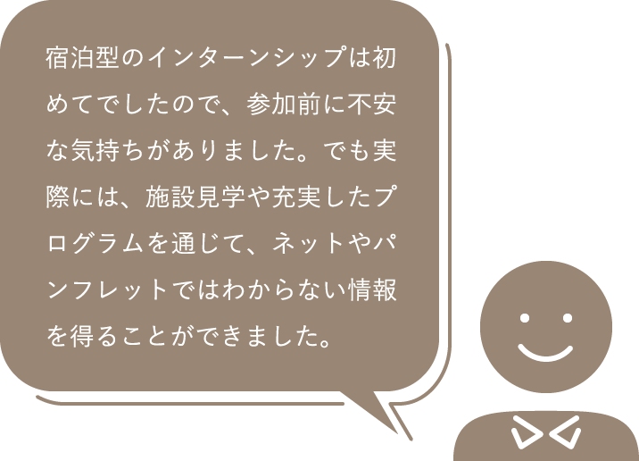 宿泊型のインターンシップは初めてでしたので、参加前に不安な気持ちがありました。でも実際には、施設見学や充実したプログラムを通じて、ネットやパンフレットではわからない情報を得ることができました。