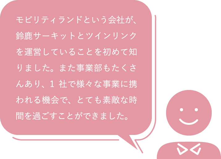 モビリティランドという会社が、鈴鹿サーキットとツインリンクを運営していることを初めて知りました。また事業部もたくさんあり、1社で様々な事業に携われる機会で、とても素敵な時間を過ごすことができました。