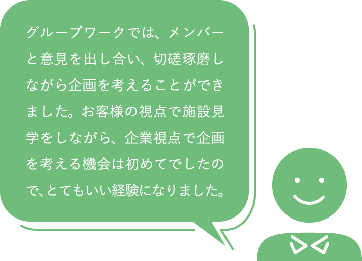 グループワークでは、メンバーと意見を出し合い、切磋琢磨しながら企画を考えることができました。お客様の視点で施設見学をしながら、企業視点で企画を考える機会は初めてでしたので、とてもいい経験になりました。