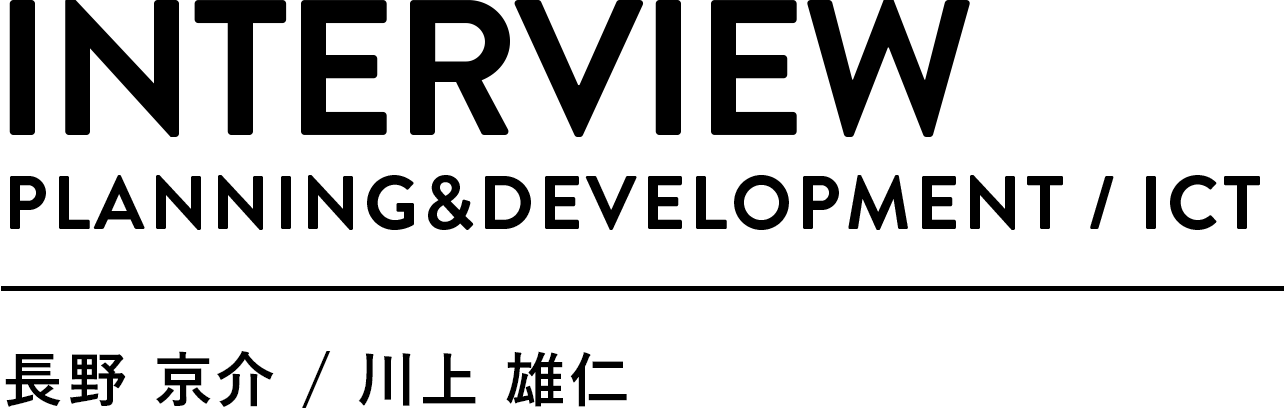 INTERVIEW PLANNIG&DEVELOPMENT /ICT 長野京介 川上雄仁